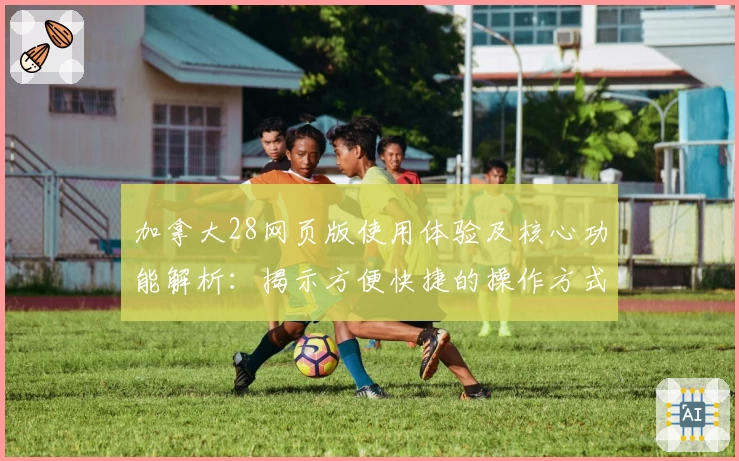 加拿大28网页版使用体验及核心功能解析：揭示方便快捷的操作方式