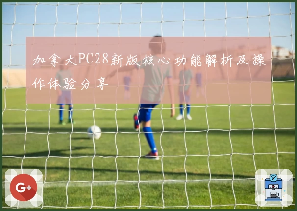 加拿大PC28新版核心功能解析及操作体验分享