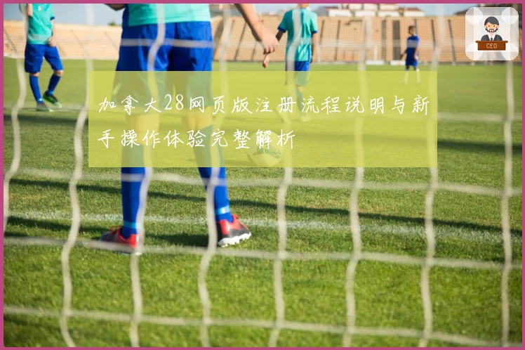 加拿大28网页版注册流程说明与新手操作体验完整解析