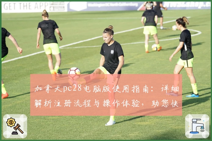 加拿大pc28电脑版使用指南：详细解析注册流程与操作体验，助您快速上手新手专属平台