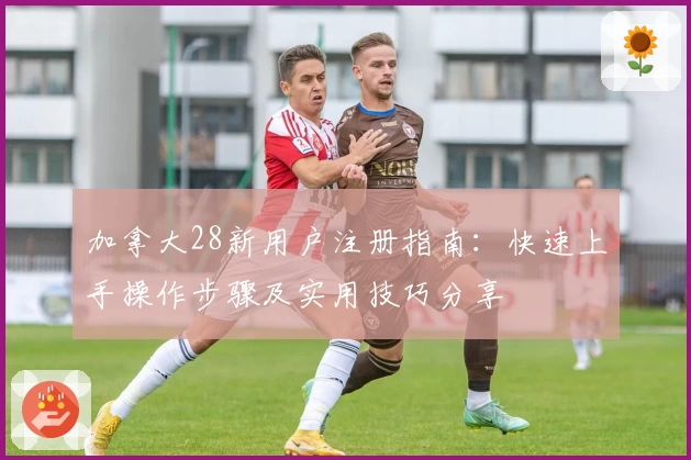 加拿大28新用户注册指南：快速上手操作步骤及实用技巧分享